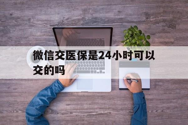 永兴最新微信交医保是24小时可以交的吗方法分析(最方便真实的永兴微信上交医保多久到账方法)